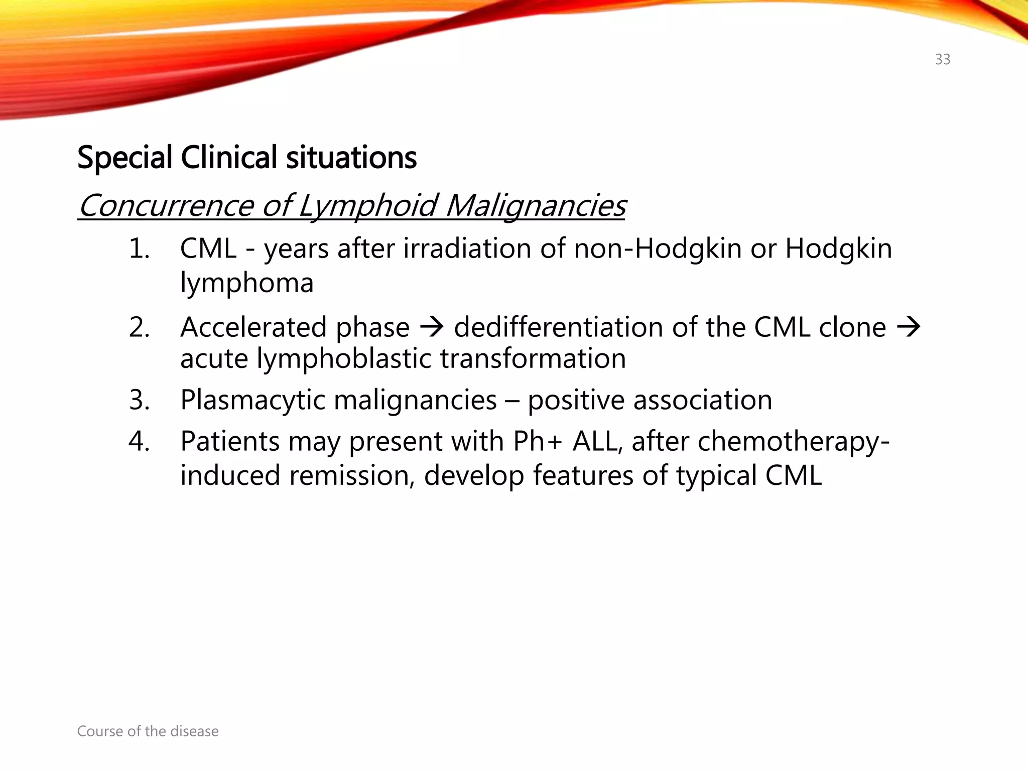 Special Clinical situations
Concurrence of Lymphoid Malignancies
1. CML - years after irradiation of non-Hodgkin or Hodgkin
lymphoma
2. Accelerated phase  dedifferentiation of the CML clone 
acute lymphoblastic transformation
3. Plasmacytic malignancies – positive association
4. Patients may present with Ph+ ALL, after chemotherapy-
induced remission, develop features of typical CML
Course of the disease
33
 