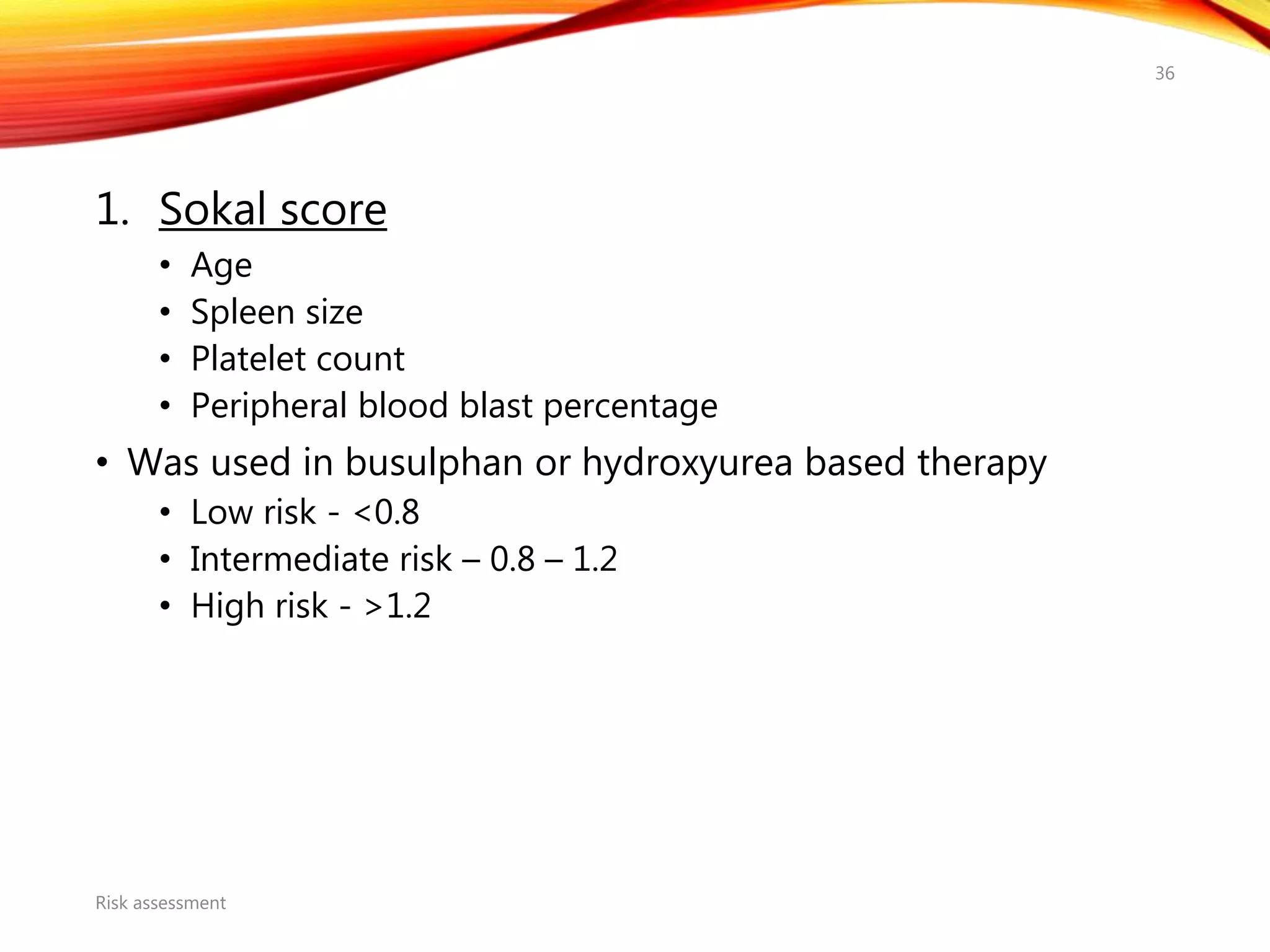 1. Sokal score
• Age
• Spleen size
• Platelet count
• Peripheral blood blast percentage
• Was used in busulphan or hydroxyurea based therapy
• Low risk - <0.8
• Intermediate risk – 0.8 – 1.2
• High risk - >1.2
Risk assessment
36
 