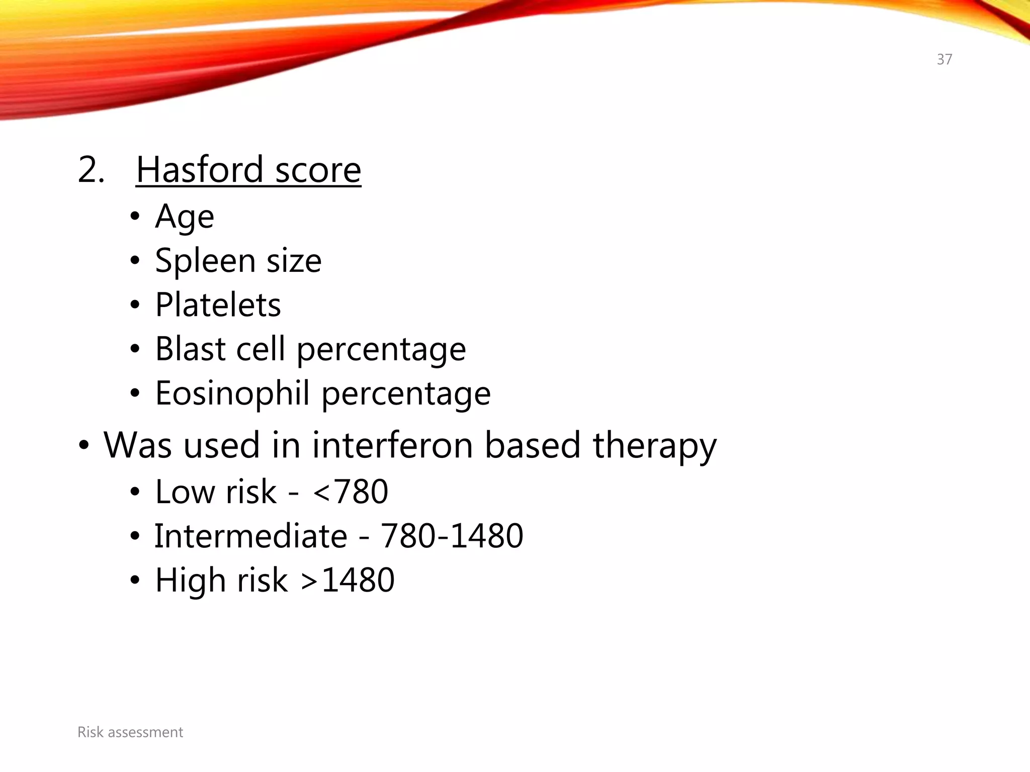 2. Hasford score
• Age
• Spleen size
• Platelets
• Blast cell percentage
• Eosinophil percentage
• Was used in interferon based therapy
• Low risk - <780
• Intermediate - 780-1480
• High risk >1480
Risk assessment
37
 