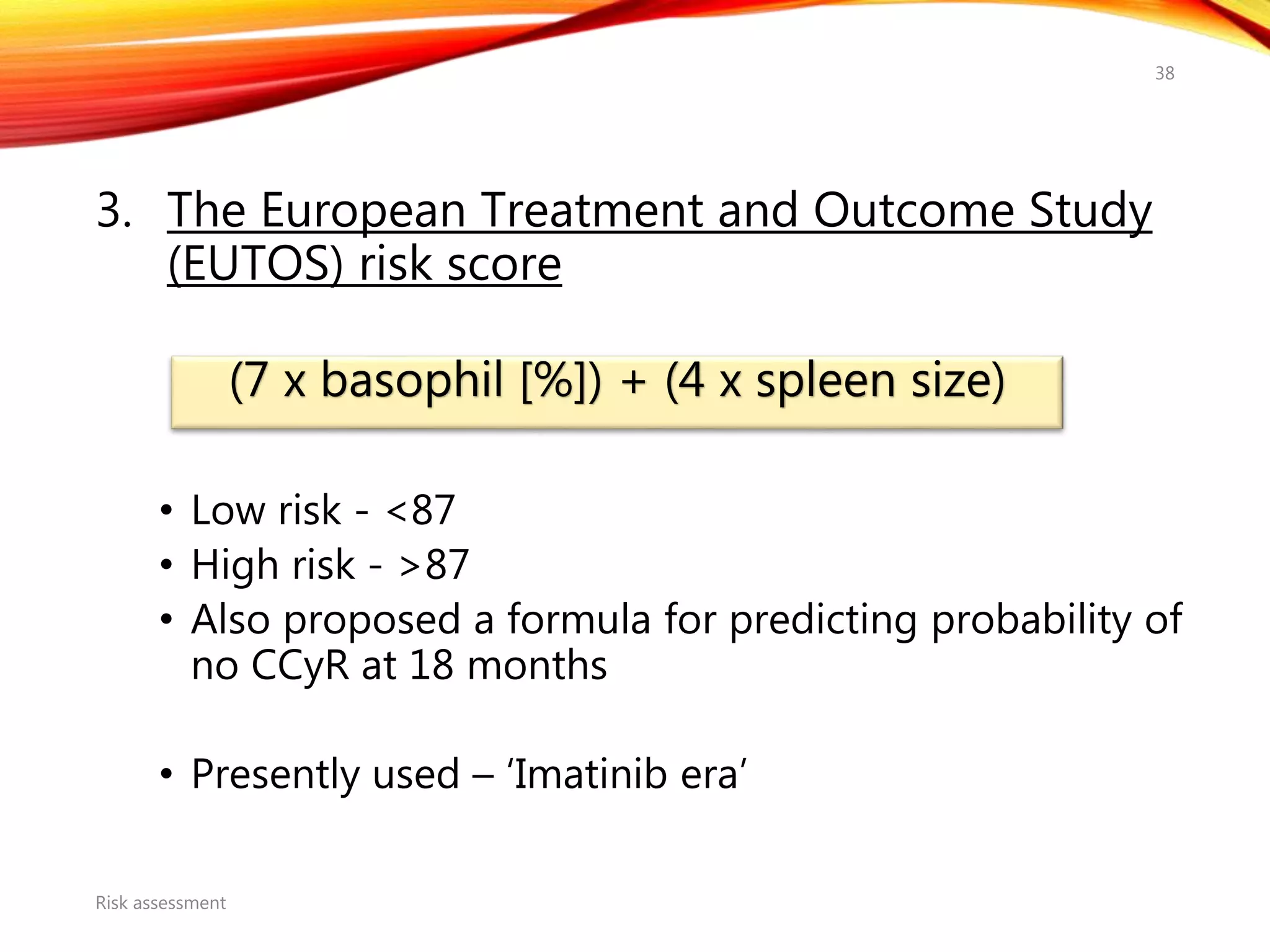 3. The European Treatment and Outcome Study
(EUTOS) risk score
• Low risk - <87
• High risk - >87
• Also proposed a formula for predicting probability of
no CCyR at 18 months
• Presently used – ‘Imatinib era’
Risk assessment
38
(7 x basophil [%]) + (4 x spleen size)
 