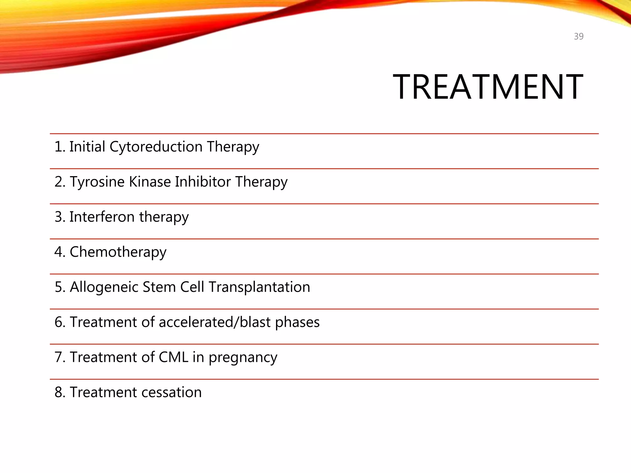 TREATMENT
1. Initial Cytoreduction Therapy
2. Tyrosine Kinase Inhibitor Therapy
3. Interferon therapy
4. Chemotherapy
5. Allogeneic Stem Cell Transplantation
6. Treatment of accelerated/blast phases
7. Treatment of CML in pregnancy
8. Treatment cessation
39
 