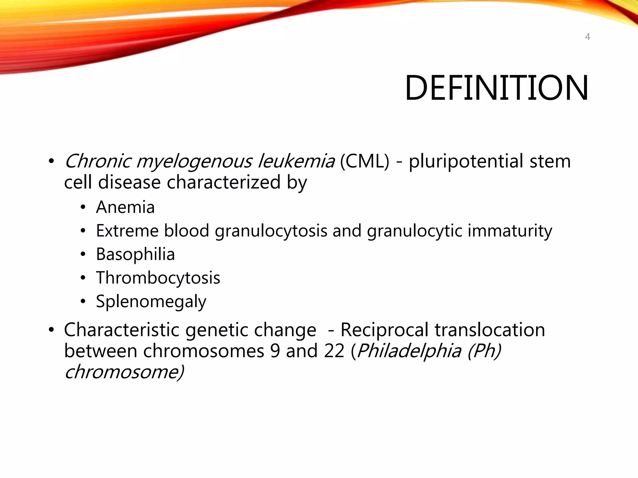 DEFINITION
• Chronic myelogenous leukemia (CML) - pluripotential stem
cell disease characterized by
• Anemia
• Extreme blood granulocytosis and granulocytic immaturity
• Basophilia
• Thrombocytosis
• Splenomegaly
• Characteristic genetic change - Reciprocal translocation
between chromosomes 9 and 22 (Philadelphia (Ph)
chromosome)
4
 