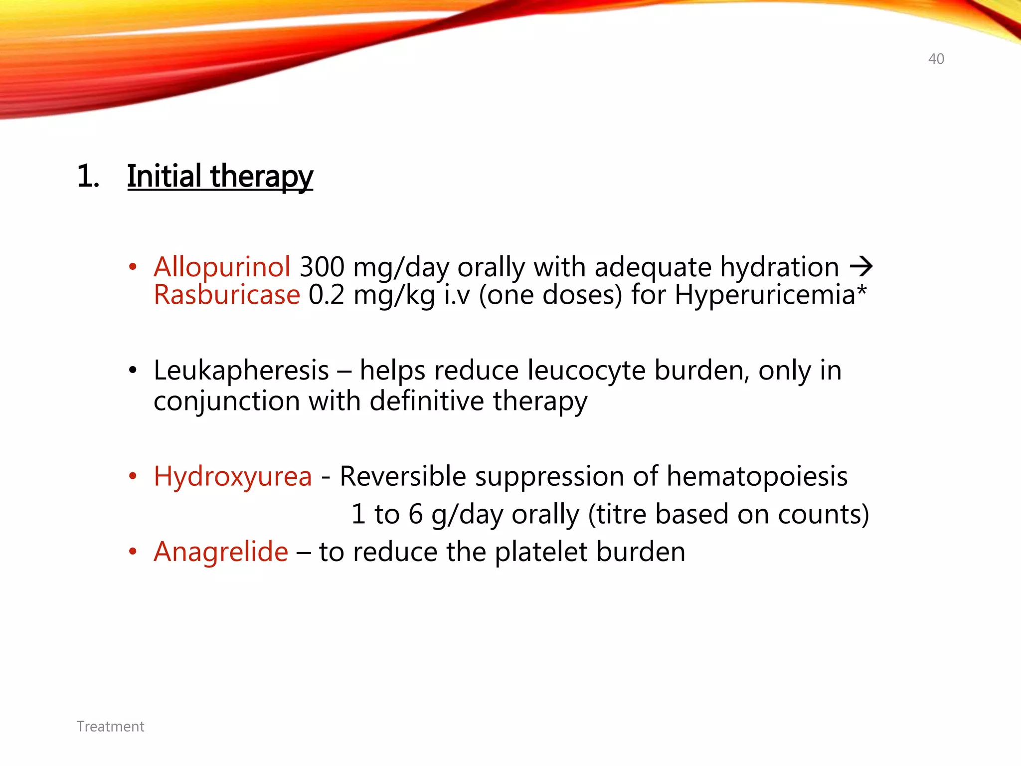 1. Initial therapy
• Allopurinol 300 mg/day orally with adequate hydration 
Rasburicase 0.2 mg/kg i.v (one doses) for Hyperuricemia*
• Leukapheresis – helps reduce leucocyte burden, only in
conjunction with definitive therapy
• Hydroxyurea - Reversible suppression of hematopoiesis
1 to 6 g/day orally (titre based on counts)
• Anagrelide – to reduce the platelet burden
Treatment
40
 