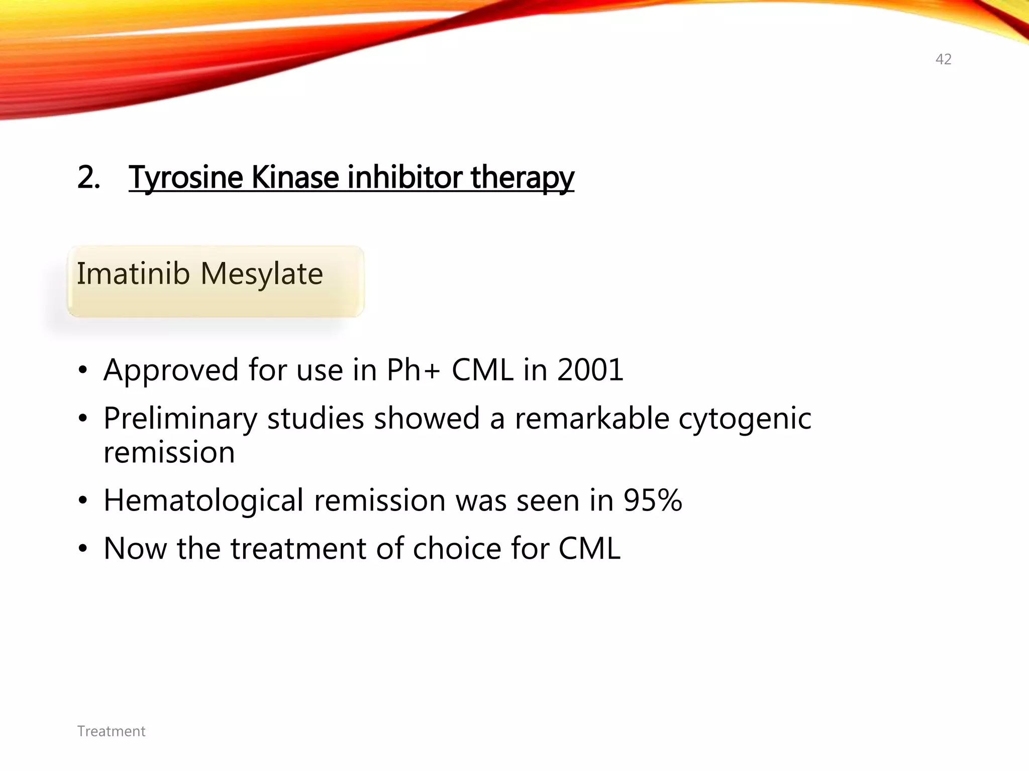 2. Tyrosine Kinase inhibitor therapy
Imatinib Mesylate
• Approved for use in Ph+ CML in 2001
• Preliminary studies showed a remarkable cytogenic
remission
• Hematological remission was seen in 95%
• Now the treatment of choice for CML
Treatment
42
 