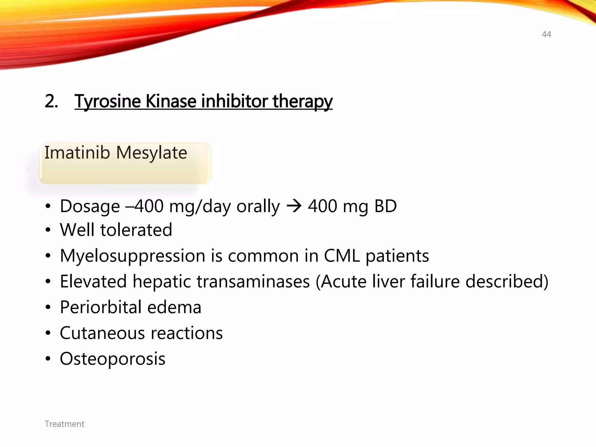 2. Tyrosine Kinase inhibitor therapy
Imatinib Mesylate
• Dosage –400 mg/day orally  400 mg BD
• Well tolerated
• Myelosuppression is common in CML patients
• Elevated hepatic transaminases (Acute liver failure described)
• Periorbital edema
• Cutaneous reactions
• Osteoporosis
Treatment
44
 