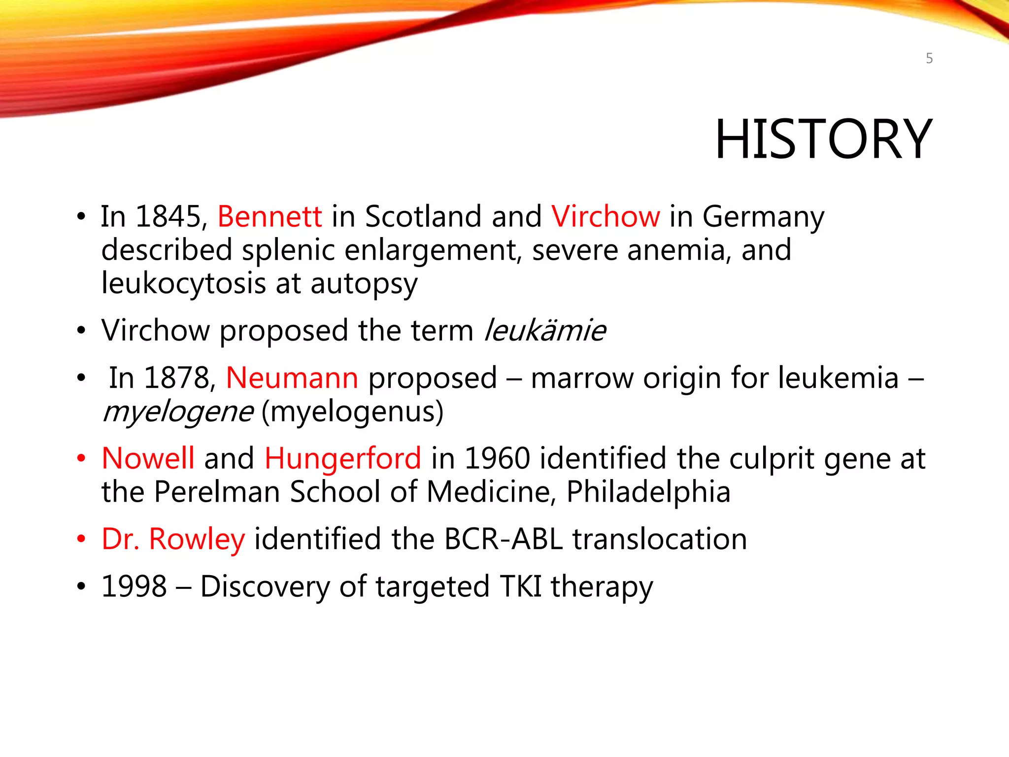 HISTORY
• In 1845, Bennett in Scotland and Virchow in Germany
described splenic enlargement, severe anemia, and
leukocytosis at autopsy
• Virchow proposed the term leukämie
• In 1878, Neumann proposed – marrow origin for leukemia –
myelogene (myelogenus)
• Nowell and Hungerford in 1960 identified the culprit gene at
the Perelman School of Medicine, Philadelphia
• Dr. Rowley identified the BCR-ABL translocation
• 1998 – Discovery of targeted TKI therapy
5
 