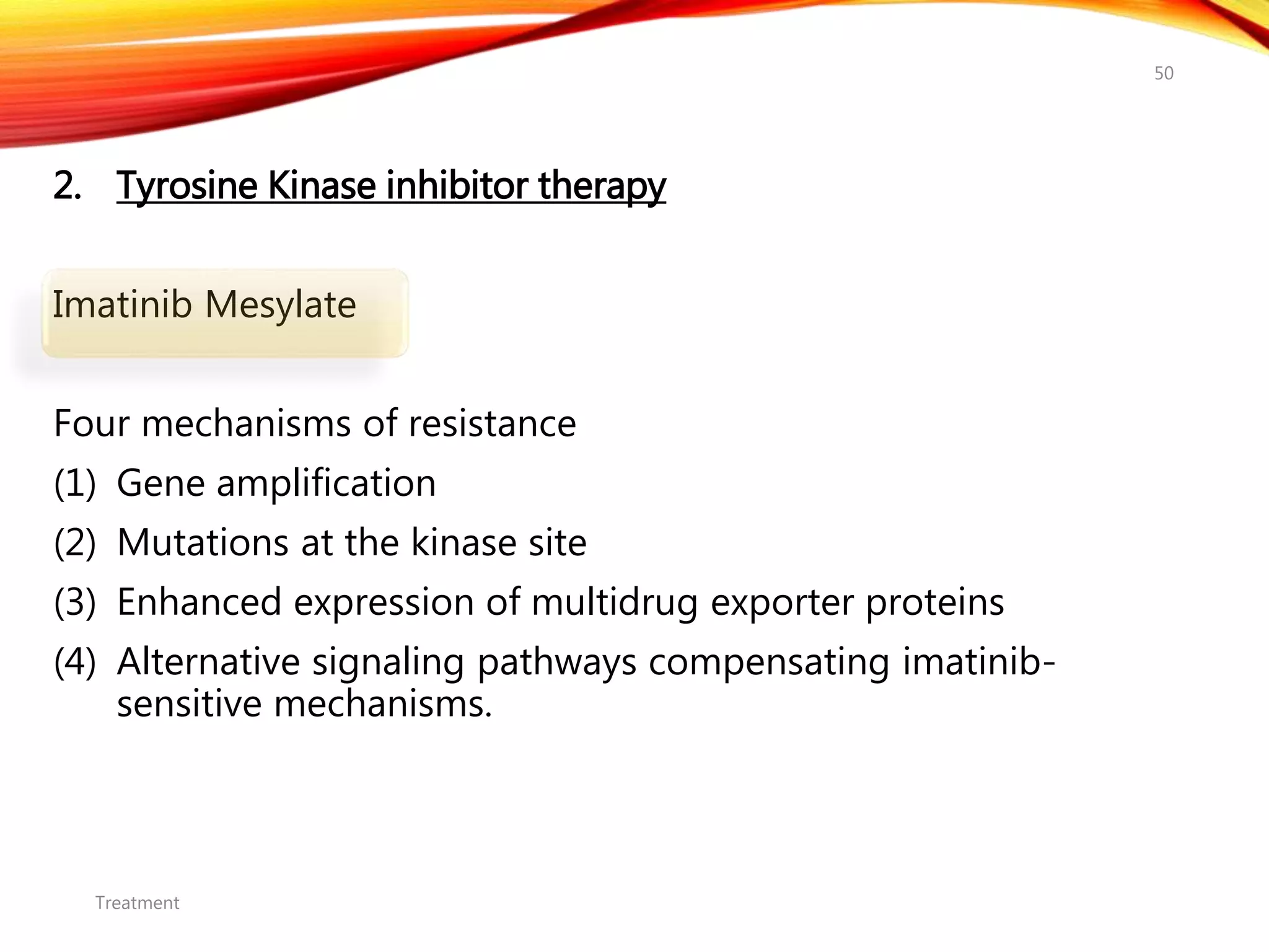 2. Tyrosine Kinase inhibitor therapy
Imatinib Mesylate
Four mechanisms of resistance
(1) Gene amplification
(2) Mutations at the kinase site
(3) Enhanced expression of multidrug exporter proteins
(4) Alternative signaling pathways compensating imatinib-
sensitive mechanisms.
Treatment
50
 