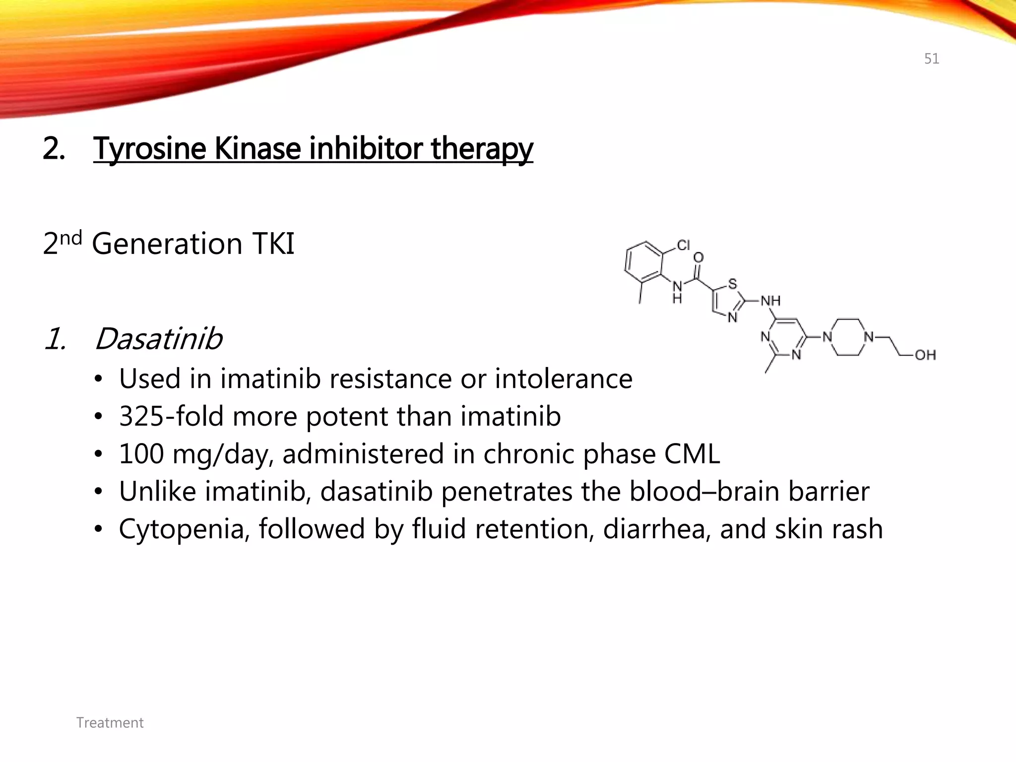 2. Tyrosine Kinase inhibitor therapy
2nd Generation TKI
1. Dasatinib
• Used in imatinib resistance or intolerance
• 325-fold more potent than imatinib
• 100 mg/day, administered in chronic phase CML
• Unlike imatinib, dasatinib penetrates the blood–brain barrier
• Cytopenia, followed by fluid retention, diarrhea, and skin rash
Treatment
51
 