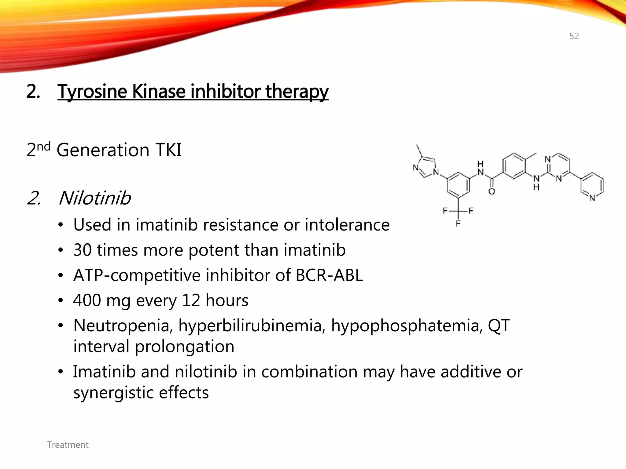 2. Tyrosine Kinase inhibitor therapy
2nd Generation TKI
2. Nilotinib
• Used in imatinib resistance or intolerance
• 30 times more potent than imatinib
• ATP-competitive inhibitor of BCR-ABL
• 400 mg every 12 hours
• Neutropenia, hyperbilirubinemia, hypophosphatemia, QT
interval prolongation
• Imatinib and nilotinib in combination may have additive or
synergistic effects
Treatment
52
 