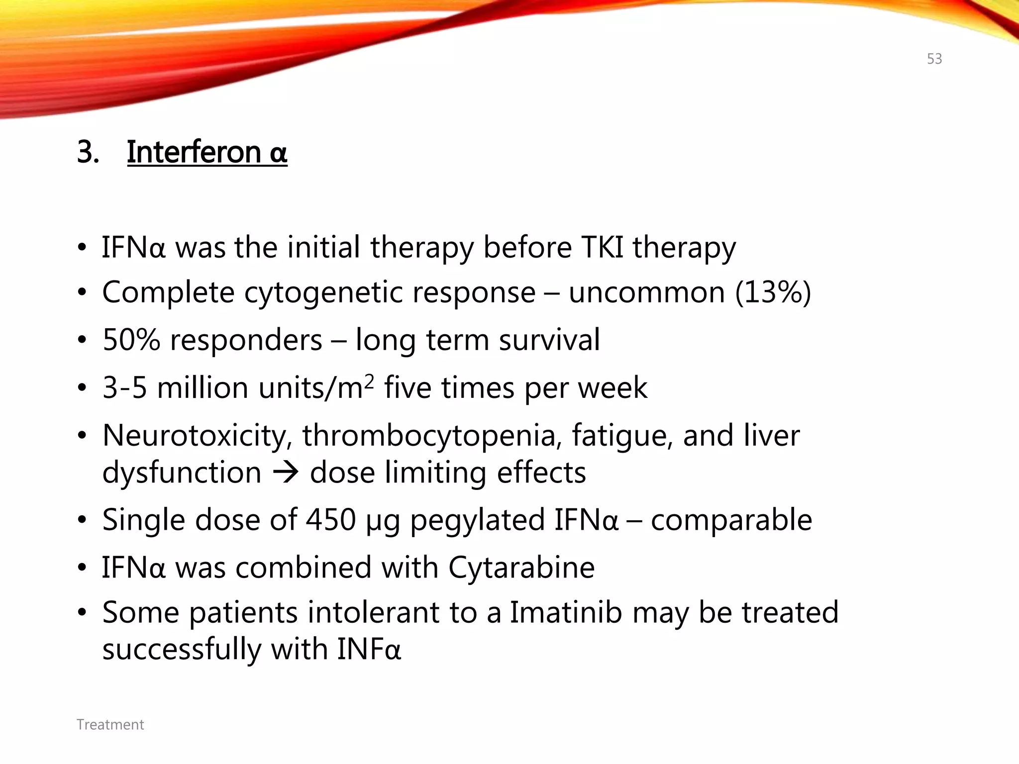 3. Interferon α
• IFNα was the initial therapy before TKI therapy
• Complete cytogenetic response – uncommon (13%)
• 50% responders – long term survival
• 3-5 million units/m2 five times per week
• Neurotoxicity, thrombocytopenia, fatigue, and liver
dysfunction  dose limiting effects
• Single dose of 450 µg pegylated IFNα – comparable
• IFNα was combined with Cytarabine
• Some patients intolerant to a Imatinib may be treated
successfully with INFα
Treatment
53
 