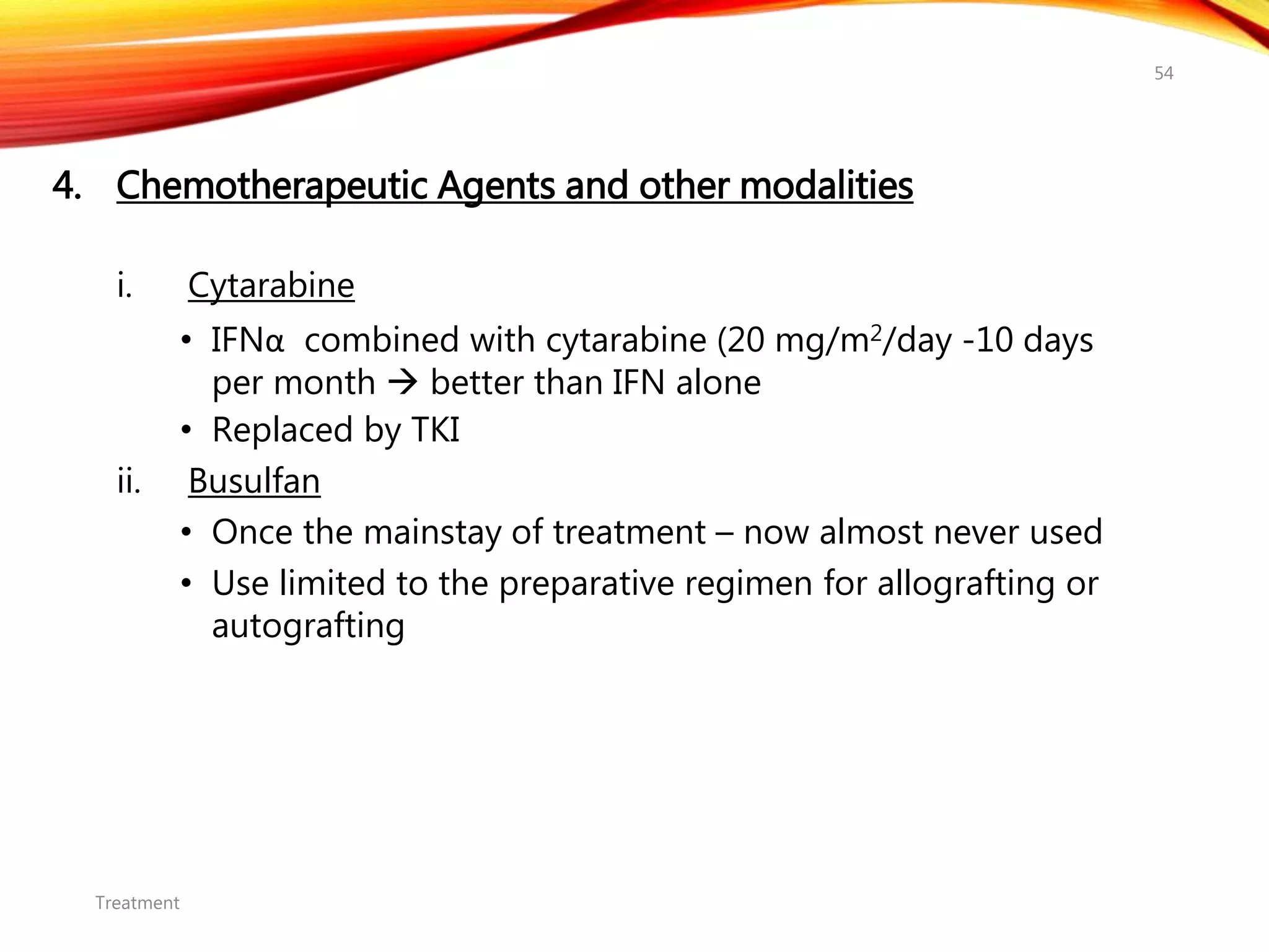 4. Chemotherapeutic Agents and other modalities
i. Cytarabine
• IFNα combined with cytarabine (20 mg/m2/day -10 days
per month  better than IFN alone
• Replaced by TKI
ii. Busulfan
• Once the mainstay of treatment – now almost never used
• Use limited to the preparative regimen for allografting or
autografting
Treatment
54
 