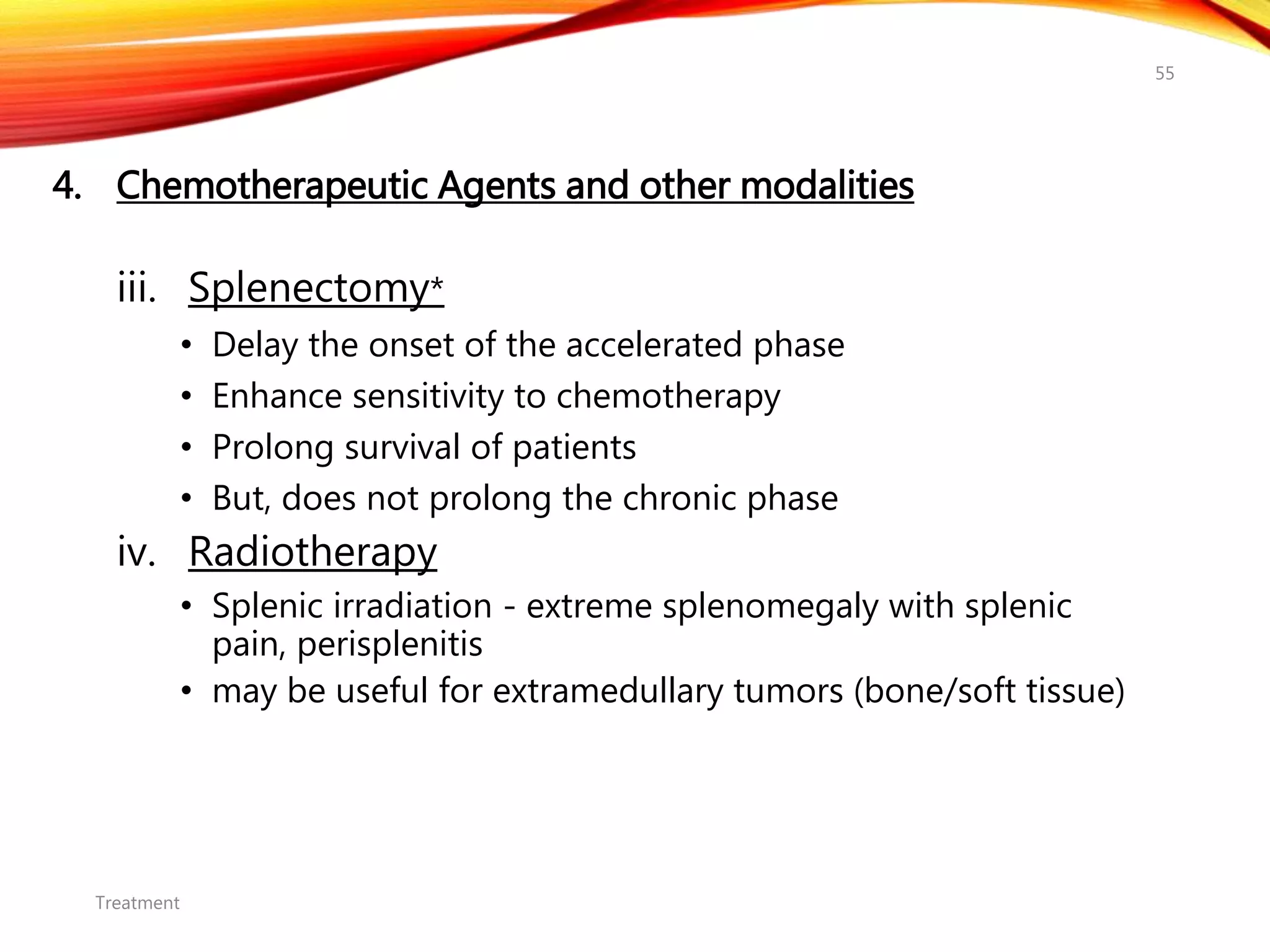 4. Chemotherapeutic Agents and other modalities
iii. Splenectomy*
• Delay the onset of the accelerated phase
• Enhance sensitivity to chemotherapy
• Prolong survival of patients
• But, does not prolong the chronic phase
iv. Radiotherapy
• Splenic irradiation - extreme splenomegaly with splenic
pain, perisplenitis
• may be useful for extramedullary tumors (bone/soft tissue)
Treatment
55
 