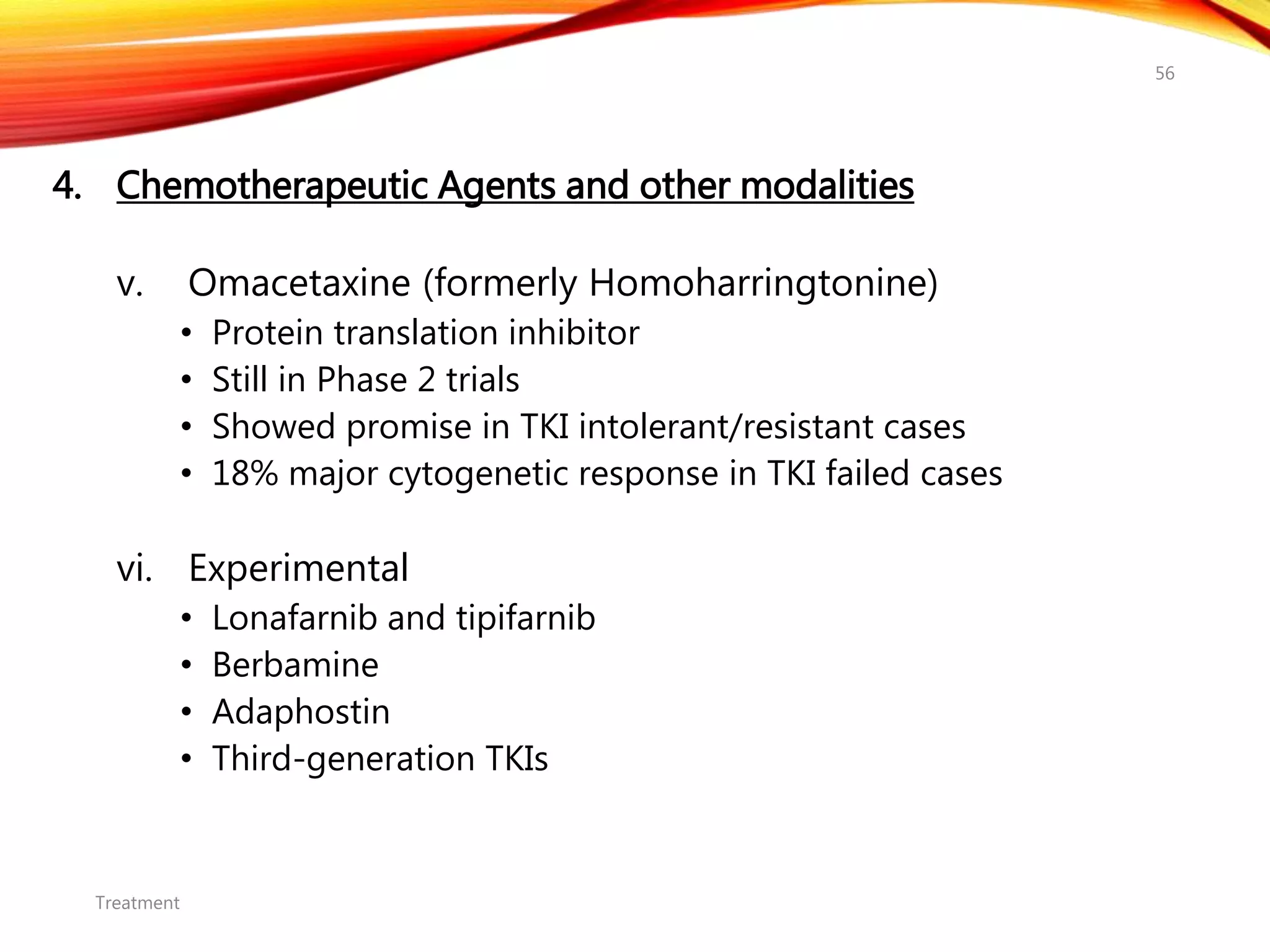 4. Chemotherapeutic Agents and other modalities
v. Omacetaxine (formerly Homoharringtonine)
• Protein translation inhibitor
• Still in Phase 2 trials
• Showed promise in TKI intolerant/resistant cases
• 18% major cytogenetic response in TKI failed cases
vi. Experimental
• Lonafarnib and tipifarnib
• Berbamine
• Adaphostin
• Third-generation TKIs
Treatment
56
 