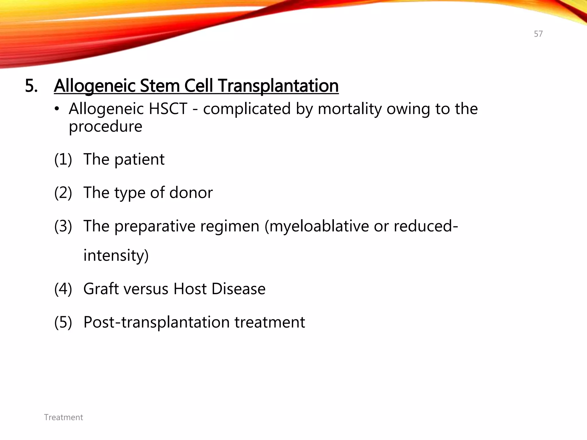 5. Allogeneic Stem Cell Transplantation
• Allogeneic HSCT - complicated by mortality owing to the
procedure
(1) The patient
(2) The type of donor
(3) The preparative regimen (myeloablative or reduced-
intensity)
(4) Graft versus Host Disease
(5) Post-transplantation treatment
Treatment
57
 