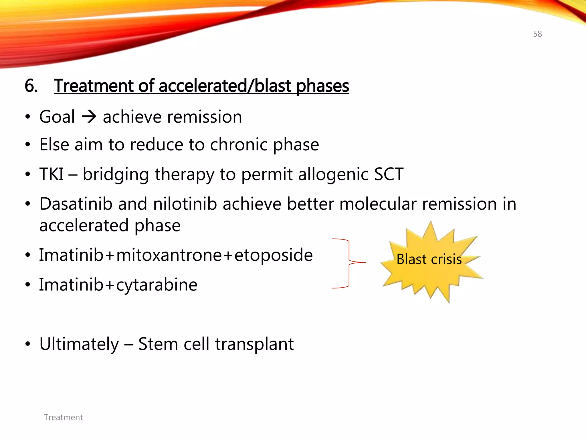 6. Treatment of accelerated/blast phases
• Goal  achieve remission
• Else aim to reduce to chronic phase
• TKI – bridging therapy to permit allogenic SCT
• Dasatinib and nilotinib achieve better molecular remission in
accelerated phase
• Imatinib+mitoxantrone+etoposide
• Imatinib+cytarabine
• Ultimately – Stem cell transplant
Treatment
58
Blast crisis
 
