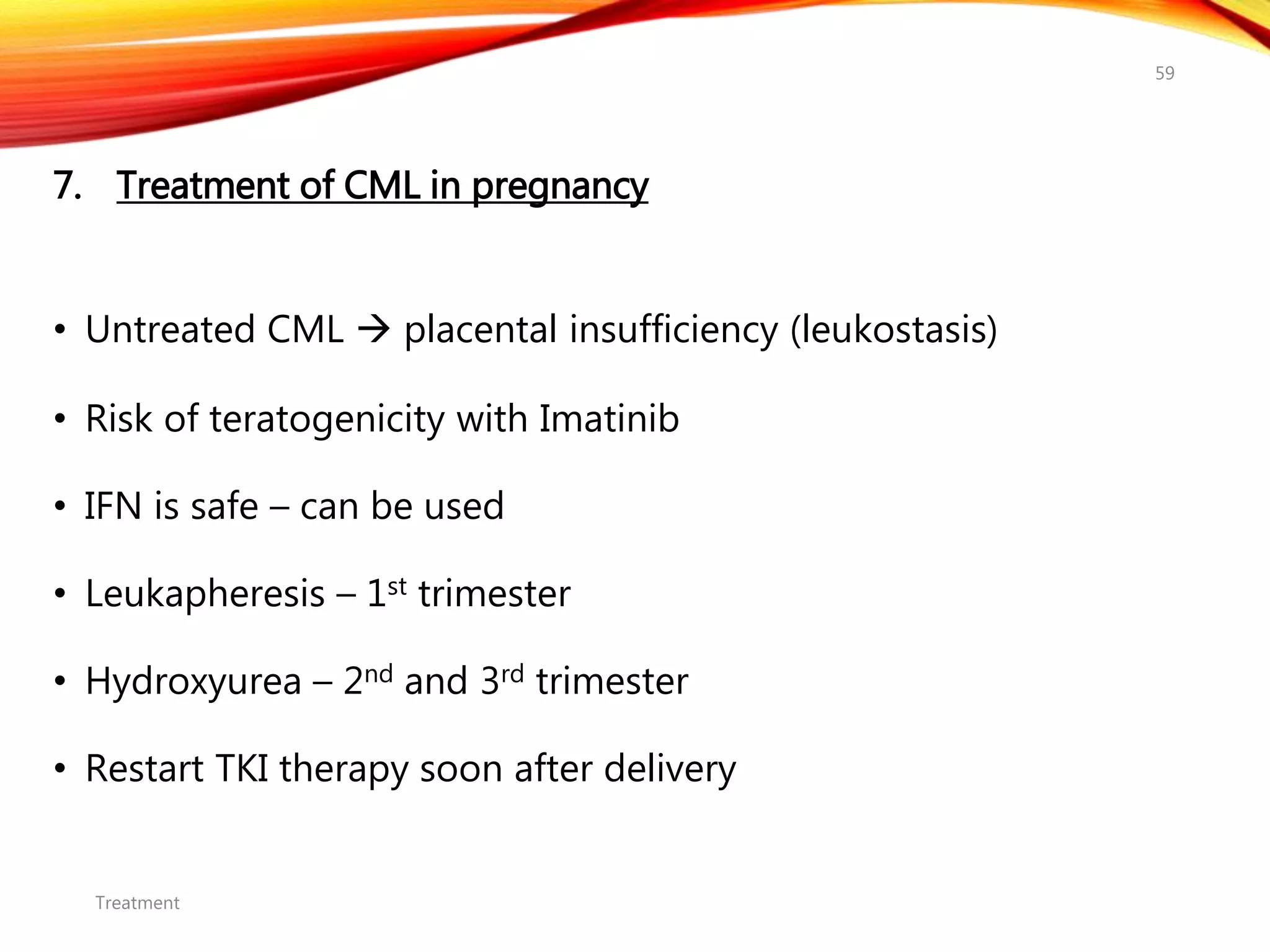 7. Treatment of CML in pregnancy
• Untreated CML  placental insufficiency (leukostasis)
• Risk of teratogenicity with Imatinib
• IFN is safe – can be used
• Leukapheresis – 1st trimester
• Hydroxyurea – 2nd and 3rd trimester
• Restart TKI therapy soon after delivery
Treatment
59
 