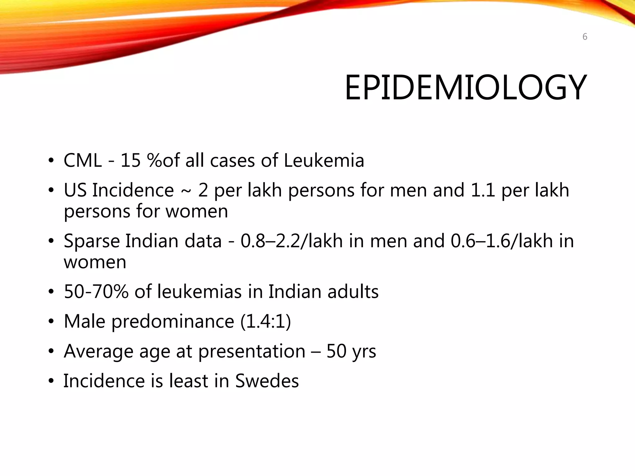 EPIDEMIOLOGY
• CML - 15 %of all cases of Leukemia
• US Incidence ~ 2 per lakh persons for men and 1.1 per lakh
persons for women
• Sparse Indian data - 0.8–2.2/lakh in men and 0.6–1.6/lakh in
women
• 50-70% of leukemias in Indian adults
• Male predominance (1.4:1)
• Average age at presentation – 50 yrs
• Incidence is least in Swedes
6
 