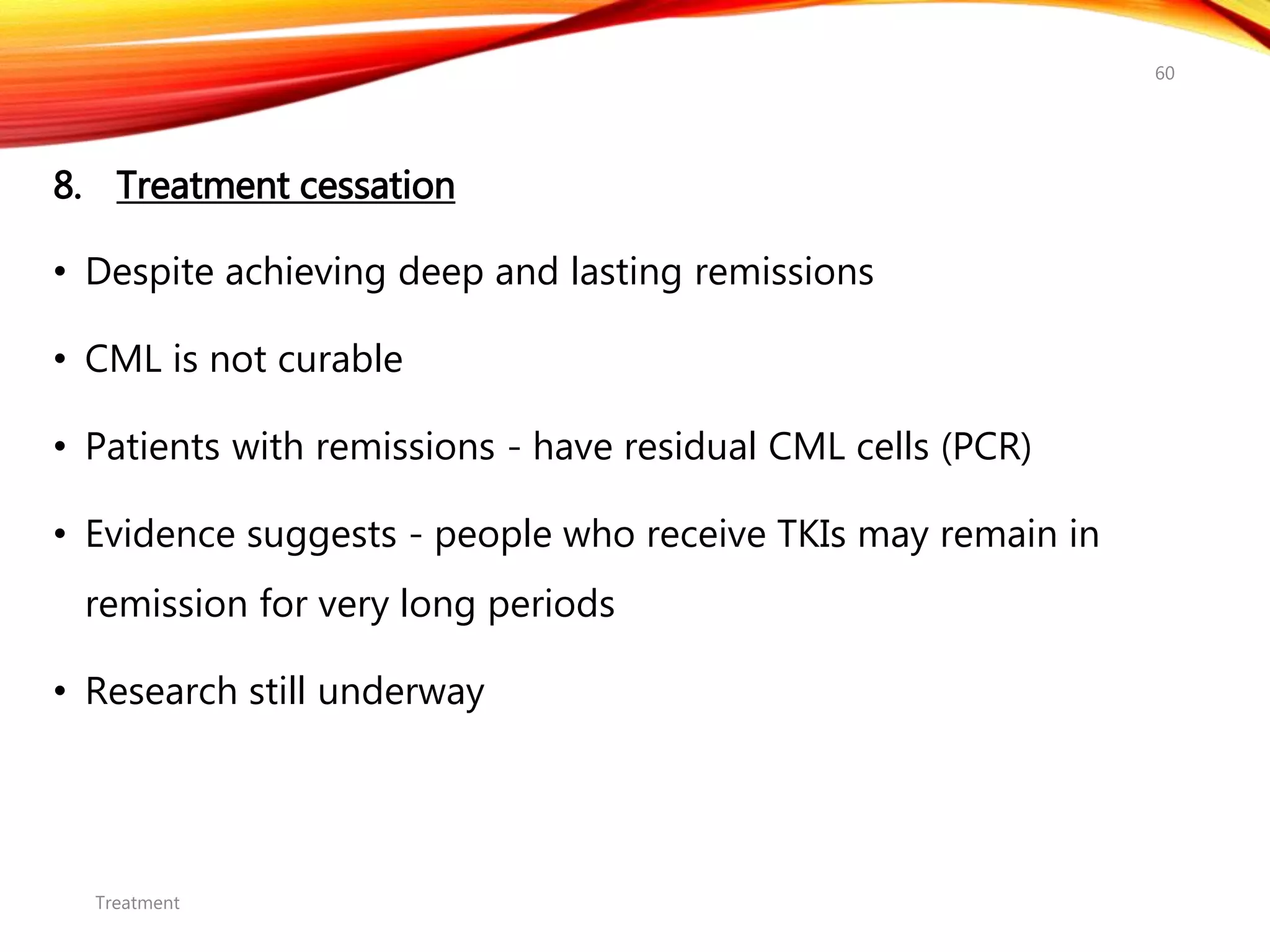 8. Treatment cessation
• Despite achieving deep and lasting remissions
• CML is not curable
• Patients with remissions - have residual CML cells (PCR)
• Evidence suggests - people who receive TKIs may remain in
remission for very long periods
• Research still underway
Treatment
60
 