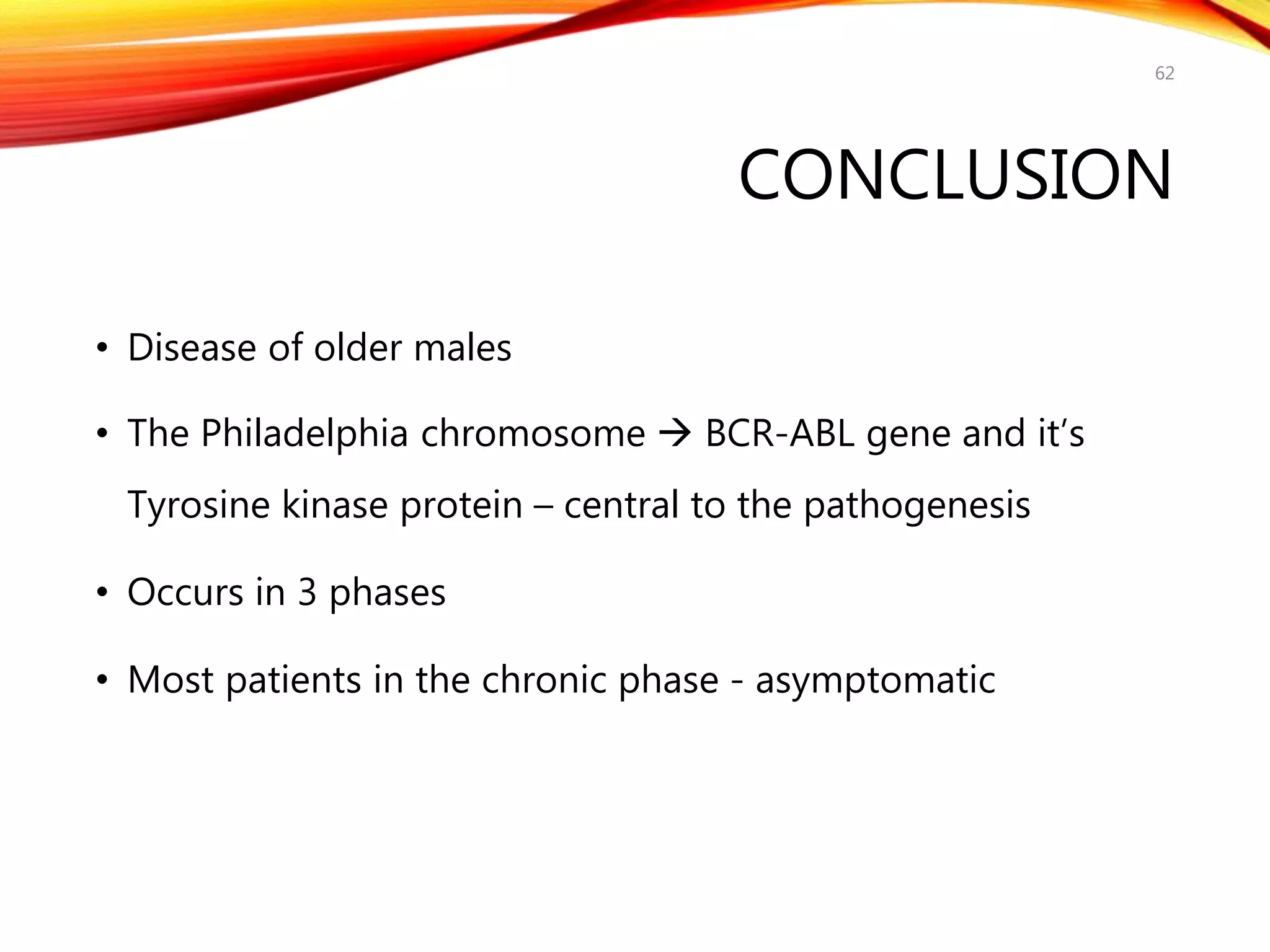 CONCLUSION
• Disease of older males
• The Philadelphia chromosome  BCR-ABL gene and it’s
Tyrosine kinase protein – central to the pathogenesis
• Occurs in 3 phases
• Most patients in the chronic phase - asymptomatic
62
 
