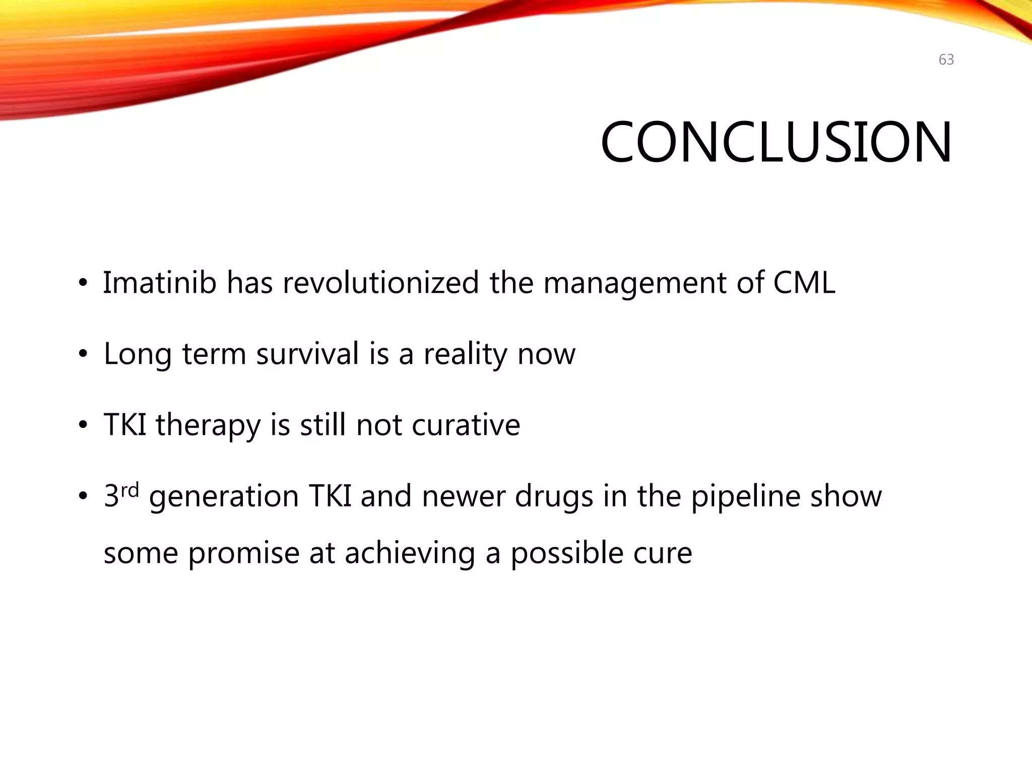 CONCLUSION
• Imatinib has revolutionized the management of CML
• Long term survival is a reality now
• TKI therapy is still not curative
• 3rd generation TKI and newer drugs in the pipeline show
some promise at achieving a possible cure
63
 