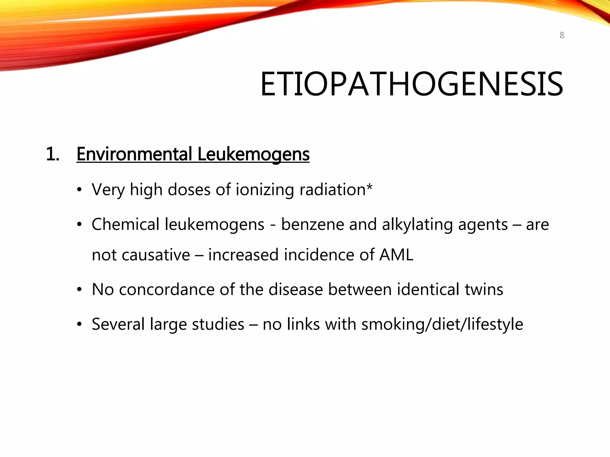 ETIOPATHOGENESIS
1. Environmental Leukemogens
• Very high doses of ionizing radiation*
• Chemical leukemogens - benzene and alkylating agents – are
not causative – increased incidence of AML
• No concordance of the disease between identical twins
• Several large studies – no links with smoking/diet/lifestyle
8
 
