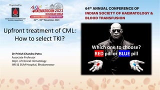 Upfront treatment of CML:
How to select TKI?
Dr Pritish Chandra Patra
Associate Professor
Dept. of Clinical Hematology
IMS & SUM Hospital, Bhubaneswar
Which one to choose?
RED pill or BLUE pill
 