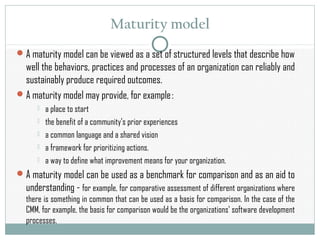 Maturity model
A maturity model can be viewed as a set of structured levels that describe how
well the behaviors, practices and processes of an organization can reliably and
sustainably produce required outcomes.
A maturity model may provide, for example :
 a place to start
 the benefit of a community’s prior experiences
 a common language and a shared vision
 a framework for prioritizing actions.
 a way to define what improvement means for your organization.
A maturity model can be used as a benchmark for comparison and as an aid to
understanding - for example, for comparative assessment of different organizations where
there is something in common that can be used as a basis for comparison. In the case of the
CMM, for example, the basis for comparison would be the organizations' software development
processes.
 