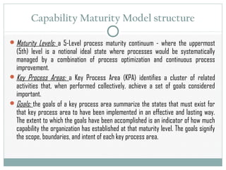 Capability Maturity Model structure
Maturity Levels: a 5-Level process maturity continuum - where the uppermost
(5th) level is a notional ideal state where processes would be systematically
managed by a combination of process optimization and continuous process
improvement.
Key Process Areas: a Key Process Area (KPA) identifies a cluster of related
activities that, when performed collectively, achieve a set of goals considered
important.
Goals: the goals of a key process area summarize the states that must exist for
that key process area to have been implemented in an effective and lasting way.
The extent to which the goals have been accomplished is an indicator of how much
capability the organization has established at that maturity level. The goals signify
the scope, boundaries, and intent of each key process area.
 