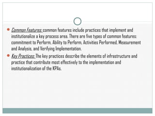 Common Features: common features include practices that implement and
institutionalize a key process area. There are five types of common features:
commitment to Perform, Ability to Perform, Activities Performed, Measurement
and Analysis, and Verifying Implementation.
Key Practices: The key practices describe the elements of infrastructure and
practice that contribute most effectively to the implementation and
institutionalization of the KPAs.
 