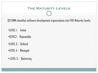The Maturity Levels
SEI CMM classifies software development organizations into FIVE Maturity Levels.
•LEVEL 1 : Initial
•LEVEL2 : Repeatable
•LEVEL 3 : Defined
•LEVEL 4 : Managed
• LEVEL 5 : Optimizing
 
