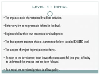 Level 1 : Initial
• The organization is characterized by ad hoc activities.
• Either very few or no process is defined in this level.
• Engineers follow their own processes for development.
• The development becomes chaotic , sometimes the level is called CHAOTIC level.
• The success of project depends on own efforts .
• As soon as the development team leaves the successors fall into great difficulty
to understand the process that has been followed.
• As a result the developed product is of low quality .
 