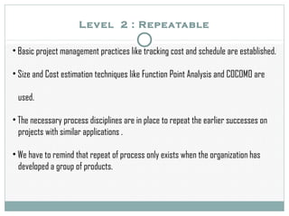 Level 2 : Repeatable
• Basic project management practices like tracking cost and schedule are established.
• Size and Cost estimation techniques like Function Point Analysis and COCOMO are
used.
• The necessary process disciplines are in place to repeat the earlier successes on
projects with similar applications .
• We have to remind that repeat of process only exists when the organization has
developed a group of products.
 