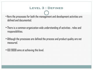Level 3 : Defined
• Here the processes for both the management and development activities are
defined and documented.
• There is a common organization wide understanding of activities , roles and
responsibilities.
• Although the processes are defined the process and product quality are not
measured.
• ISO 9000 aims at achieving this level.
 