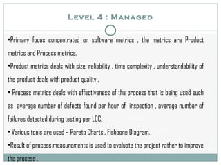 Level 4 : Managed
•Primary focus concentrated on software metrics , the metrics are Product
metrics and Process metrics.
•Product metrics deals with size, reliability , time complexity , understandability of
the product deals with product quality .
• Process metrics deals with effectiveness of the process that is being used such
as average number of defects found per hour of inspection , average number of
failures detected during testing per LOC.
• Various tools are used – Pareto Charts , Fishbone Diagram.
•Result of process measurements is used to evaluate the project rather to improve
the process .
 