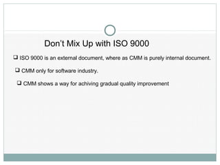 Don’t Mix Up with ISO 9000
 ISO 9000 is an external document, where as CMM is purely internal document.
 CMM only for software industry.
 CMM shows a way for achiving gradual quality improvement
 