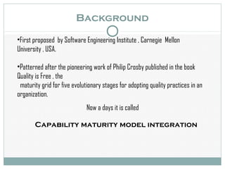 Background
•First proposed by Software Engineering Institute , Carnegie Mellon
University , USA.
•Patterned after the pioneering work of Philip Crosby published in the book
Quality is Free , the
maturity grid for five evolutionary stages for adopting quality practices in an
organization.
Now a days it is called
Capability maturity model integration
 