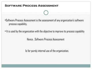 Software Process Assessment
•Software Process Assessment is the assessment of any organization’s software
process capability.
• It is used by the organization with the objective to improve its process capability
Hence , Software Process Assessment
Is for purely internal use of the organization.
 