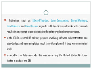  Individuals such as Edward Yourdon, Larry Constantine, Gerald Weinberg,
Tom DeMarco, and David Parnas began to publish articles and books with research
results in an attempt to professionalize the software development process.
In the 1980s, several US military projects involving software subcontractors ran
over-budget and were completed much later than planned, if they were completed
at all.
In an effort to determine why this was occurring, the United States Air Force
funded a study at the SEI.
 