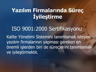 Yazılım Firmalarında Süreç
          İyileştirme

  ISO 9001:2000 Sertifikasyonu
Kalite Yönetimi Sistemini tanımlamak isteyen
yazılım firmalarının yapması gereken en
önemli işlerden biri de süreçlerini tanımlamak
ve iyileştirmektir.
 
