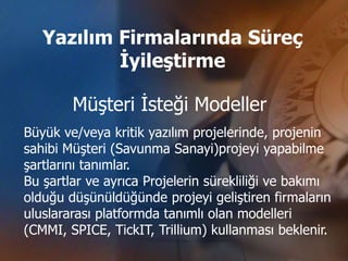 Yazılım Firmalarında Süreç
           İyileştirme

        Müşteri İsteği Modeller
Büyük ve/veya kritik yazılım projelerinde, projenin
sahibi Müşteri (Savunma Sanayi)projeyi yapabilme
şartlarını tanımlar.
Bu şartlar ve ayrıca Projelerin sürekliliği ve bakımı
olduğu düşünüldüğünde projeyi geliştiren firmaların
uluslararası platformda tanımlı olan modelleri
(CMMI, SPICE, TickIT, Trillium) kullanması beklenir.
 