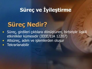 Süreç ve İyileştirme

   Süreç Nedir?
• Süreç, girdileri çıktılara dönüştüren, birbiriyle ilişkili
  etkinlikler kümesidir (IEEE/EIA 12207)
• Altsüreç, adım ve işlemlerden oluşur
• Tekrarlanabilir
 