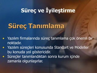 Süreç ve İyileştirme

   Süreç Tanımlama
• Yazılım firmalarında süreç tanımlama çok önemli bir
  noktadır.
• Yazılım süreçleri konusunda Standart ve Modeller
  bu konuda yol göstericidir.
• Süreçler tanımlandıktan sonra kurum içinde
  zamanla olgunlaşırlar.
 
