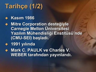 Tarihçe (1/2)
   Kasım 1986
   Mitre Corporation desteğiyle
    Carnegie Mellon Üniversitesi
    Yazılım Mühendisliği Enstitüsü’nde
    (CMU-SEI) baĢladı.
   1991 yılında
   Mark C. PAULK ve Charles V.
    WEBER tarafından yayınlandı.
 