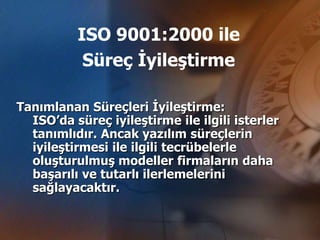 ISO 9001:2000 ile
           Süreç İyileştirme

Tanımlanan Süreçleri İyileştirme:
  ISO’da süreç iyileştirme ile ilgili isterler
  tanımlıdır. Ancak yazılım süreçlerin
  iyileştirmesi ile ilgili tecrübelerle
  oluşturulmuş modeller firmaların daha
  başarılı ve tutarlı ilerlemelerini
  sağlayacaktır.
 