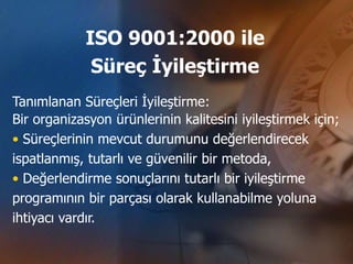 ISO 9001:2000 ile
             Süreç İyileştirme
Tanımlanan Süreçleri İyileştirme:
Bir organizasyon ürünlerinin kalitesini iyileştirmek için;
• Süreçlerinin mevcut durumunu değerlendirecek
ispatlanmış, tutarlı ve güvenilir bir metoda,
• Değerlendirme sonuçlarını tutarlı bir iyileştirme
programının bir parçası olarak kullanabilme yoluna
ihtiyacı vardır.
 