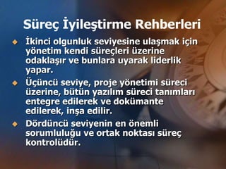 Süreç İyileştirme Rehberleri
   İkinci olgunluk seviyesine ulaşmak için
    yönetim kendi süreçleri üzerine
    odaklaşır ve bunlara uyarak liderlik
    yapar.
   Üçüncü seviye, proje yönetimi süreci
    üzerine, bütün yazılım süreci tanımları
    entegre edilerek ve dokümante
    edilerek, inşa edilir.
   Dördüncü seviyenin en önemli
    sorumluluğu ve ortak noktası süreç
    kontrolüdür.
 