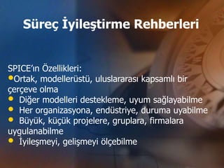 Süreç İyileştirme Rehberleri


SPICE’ın Özellikleri:
•Ortak, modellerüstü, uluslararası kapsamlı bir
çerçeve olma
• Diğer modelleri destekleme, uyum sağlayabilme
• Her organizasyona, endüstriye, duruma uyabilme
• Büyük, küçük projelere, gruplara, firmalara
uygulanabilme
• İyileşmeyi, gelişmeyi ölçebilme
 