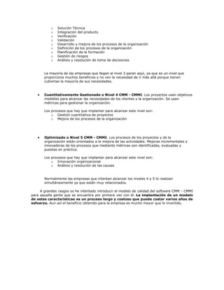 o   Solución Técnica
           o   Integración del producto
           o   Verificación
           o   Validación
           o   Desarrollo y mejora de los procesos de la organización
           o   Definición de los procesos de la organización
           o   Planificación de la formación
           o   Gestión de riesgos
           o   Análisis y resolución de toma de decisiones



       La mayoría de las empresas que llegan al nivel 3 paran aquí, ya que es un nivel que
       proporciona muchos beneficios y no ven la necesidad de ir más allá porque tienen
       cubiertas la mayoría de sus necesidades.



       Cuantitativamente Gestionado o Nivel 4 CMM - CMMI. Los proyectos usan objetivos
       medibles para alcanzar las necesidades de los clientes y la organización. Se usan
       métricas para gestionar la organización.

       Los procesos que hay que implantar para alcanzar este nivel son:
           o Gestión cuantitativa de proyectos
           o Mejora de los procesos de la organización




       Optimizado o Nivel 5 CMM - CMMI. Los procesos de los proyectos y de la
       organización están orientados a la mejora de las actividades. Mejoras incrementales e
       innovadoras de los procesos que mediante métricas son identificadas, evaluadas y
       puestas en práctica.

       Los procesos que hay que implantar para alcanzar este nivel son:
           o Innovación organizacional
           o Análisis y resolución de las causas


       Normalmente las empresas que intentan alcanzar los niveles 4 y 5 lo realizan
       simultáneamente ya que están muy relacionados.

     A grandes rasgos os he intentado introducir el modelo de calidad del software CMM - CMMI
para aquella gente que se encuentra por primera vez con él. La implantación de un modelo
de estas características es un proceso largo y costoso que puede costar varios años de
esfuerzo. Aun así el beneficio obtenido para la empresa es mucho mayor que lo invertido.
 