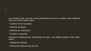 Las entradas más comunes a las simulaciones del nivel 3 pueden incluir (además
de las del nivel 2) datos sobre:
- Cambios en los requisitos.
- Defectos de diseño.

- Defectos de codificación.
- Pruebas y revisiones.
Además de distribuciones estadísticas de éstos. Las salidas pueden incluir datos
sobre:
- Calidad del software.
- Información sobre el ciclo de vida.

 