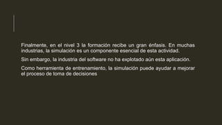 Finalmente, en el nivel 3 la formación recibe un gran énfasis. En muchas
industrias, la simulación es un componente esencial de esta actividad.
Sin embargo, la industria del software no ha explotado aún esta aplicación.
Como herramienta de entrenamiento, la simulación puede ayudar a mejorar
el proceso de toma de decisiones

 